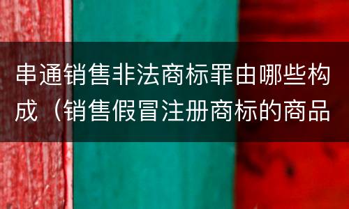 串通销售非法商标罪由哪些构成（销售假冒注册商标的商品罪犯罪构成）