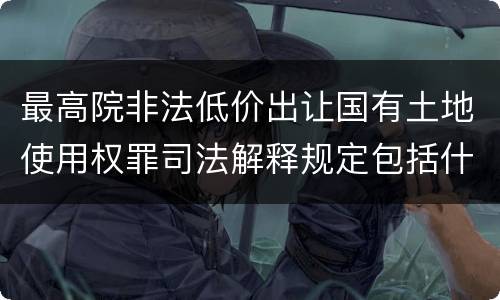 最高院非法低价出让国有土地使用权罪司法解释规定包括什么