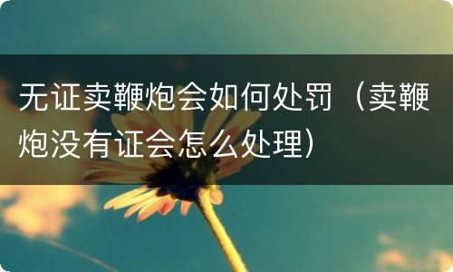 无证卖鞭炮会如何处罚（卖鞭炮没有证会怎么处理）