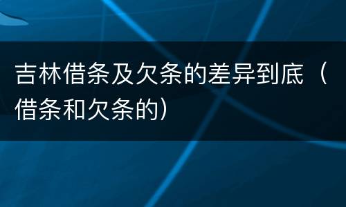 吉林借条及欠条的差异到底（借条和欠条的）