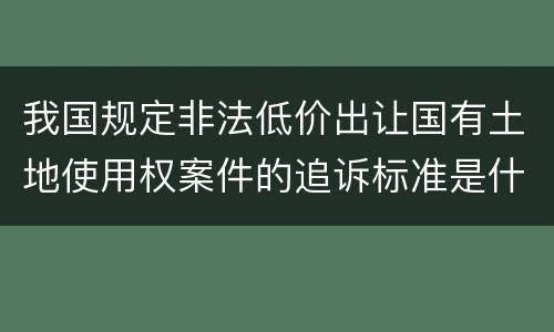 我国规定非法低价出让国有土地使用权案件的追诉标准是什么