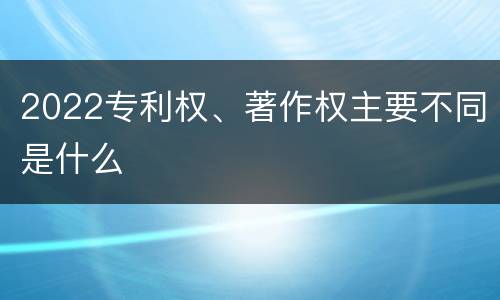 2022专利权、著作权主要不同是什么