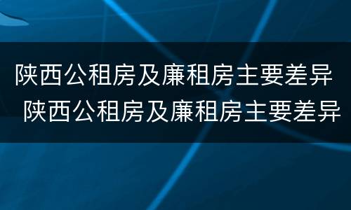 陕西公租房及廉租房主要差异 陕西公租房及廉租房主要差异有哪些
