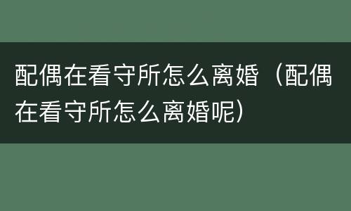 配偶在看守所怎么离婚（配偶在看守所怎么离婚呢）
