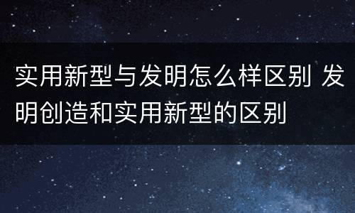 实用新型与发明怎么样区别 发明创造和实用新型的区别