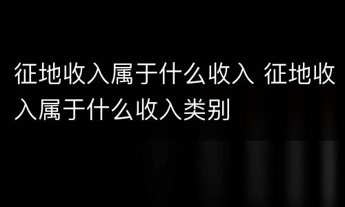 征地收入属于什么收入 征地收入属于什么收入类别