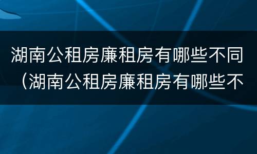 湖南公租房廉租房有哪些不同（湖南公租房廉租房有哪些不同的地方）