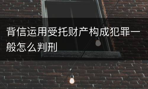 背信运用受托财产构成犯罪一般怎么判刑