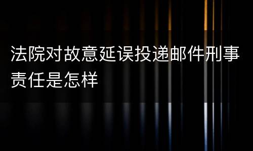 法院对故意延误投递邮件刑事责任是怎样