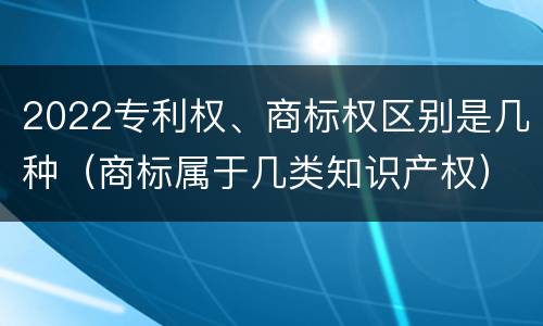 2022专利权、商标权区别是几种（商标属于几类知识产权）