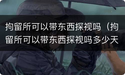 拘留所可以带东西探视吗（拘留所可以带东西探视吗多少天）