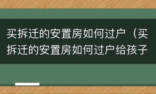 买拆迁的安置房如何过户（买拆迁的安置房如何过户给孩子）