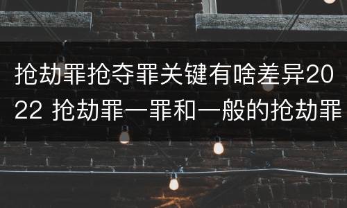 抢劫罪抢夺罪关键有啥差异2022 抢劫罪一罪和一般的抢劫罪