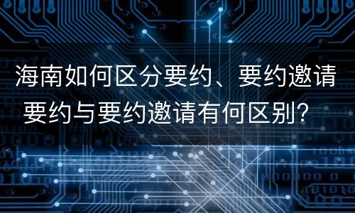 海南如何区分要约、要约邀请 要约与要约邀请有何区别?