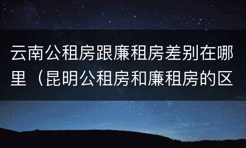 云南公租房跟廉租房差别在哪里（昆明公租房和廉租房的区别）