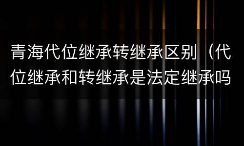 青海代位继承转继承区别（代位继承和转继承是法定继承吗）
