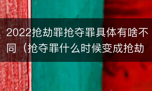 2022抢劫罪抢夺罪具体有啥不同（抢夺罪什么时候变成抢劫罪）