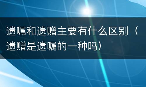 遗嘱和遗赠主要有什么区别（遗赠是遗嘱的一种吗）
