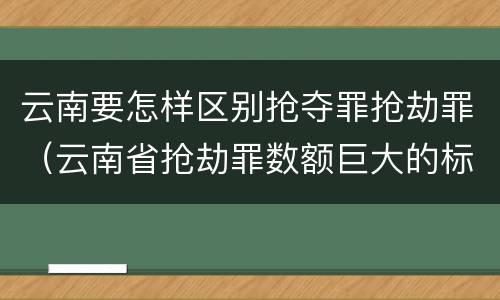 云南要怎样区别抢夺罪抢劫罪（云南省抢劫罪数额巨大的标准）