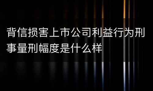 背信损害上市公司利益行为刑事量刑幅度是什么样