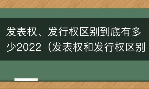 发表权、发行权区别到底有多少2022（发表权和发行权区别）