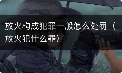 放火构成犯罪一般怎么处罚（放火犯什么罪）