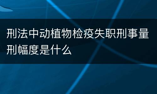 刑法中动植物检疫失职刑事量刑幅度是什么