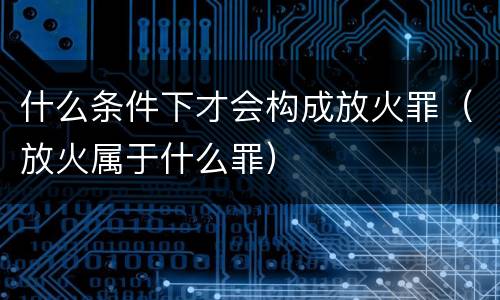 什么条件下才会构成放火罪（放火属于什么罪）