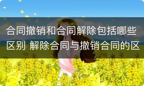 合同撤销和合同解除包括哪些区别 解除合同与撤销合同的区别