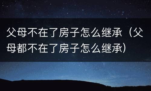 父母不在了房子怎么继承（父母都不在了房子怎么继承）