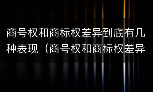 商号权和商标权差异到底有几种表现（商号权和商标权差异到底有几种表现形式）