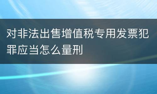 对非法出售增值税专用发票犯罪应当怎么量刑