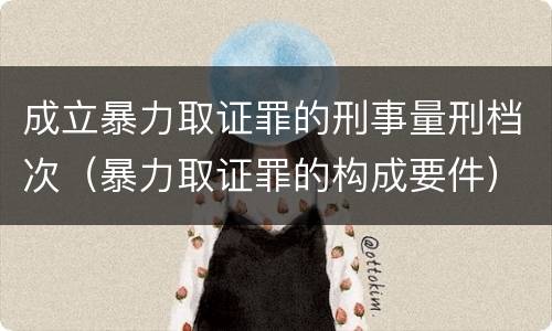 成立暴力取证罪的刑事量刑档次（暴力取证罪的构成要件）