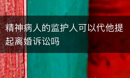 精神病人的监护人可以代他提起离婚诉讼吗