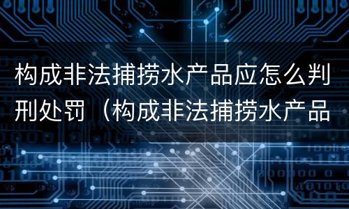 构成非法捕捞水产品应怎么判刑处罚（构成非法捕捞水产品应怎么判刑处罚案例）