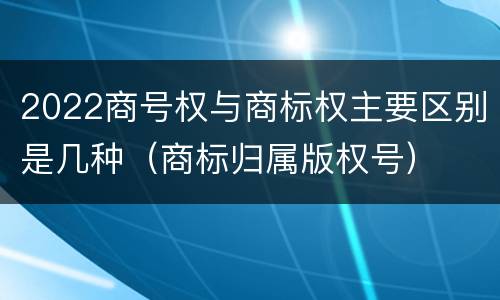 2022商号权与商标权主要区别是几种（商标归属版权号）