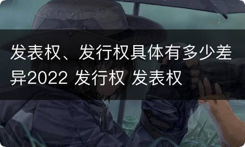 发表权、发行权具体有多少差异2022 发行权 发表权