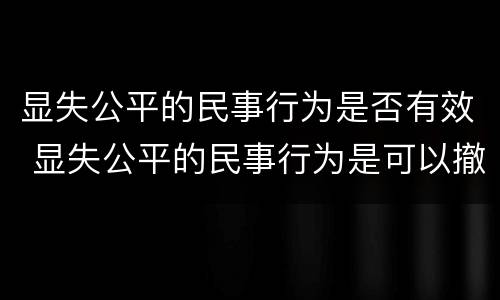 显失公平的民事行为是否有效 显失公平的民事行为是可以撤销的民事行为