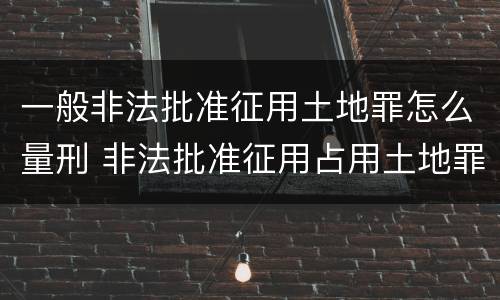 一般非法批准征用土地罪怎么量刑 非法批准征用占用土地罪立案标准