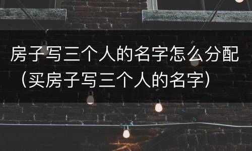 房子写三个人的名字怎么分配（买房子写三个人的名字）
