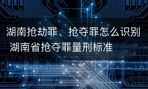 湖南抢劫罪、抢夺罪怎么识别 湖南省抢夺罪量刑标准