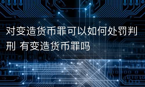 对变造货币罪可以如何处罚判刑 有变造货币罪吗