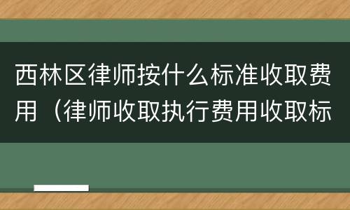 西林区律师按什么标准收取费用（律师收取执行费用收取标准）