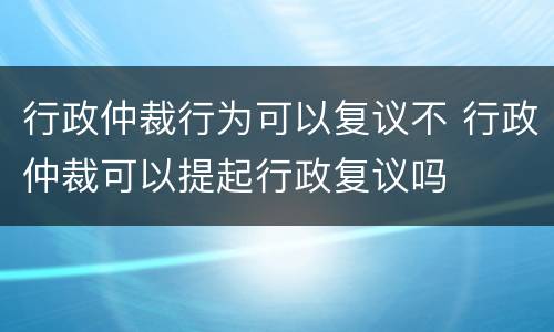 行政仲裁行为可以复议不 行政仲裁可以提起行政复议吗