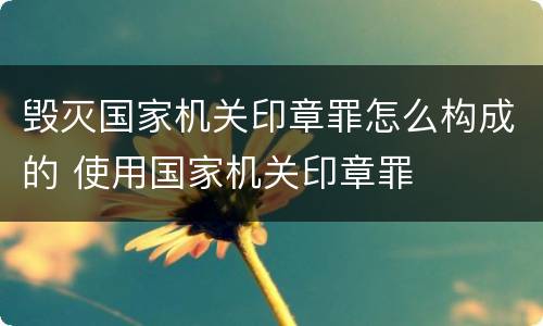 毁灭国家机关印章罪怎么构成的 使用国家机关印章罪