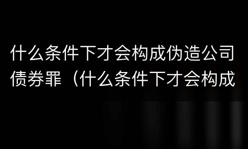 什么条件下才会构成伪造公司债券罪（什么条件下才会构成伪造公司债券罪名）