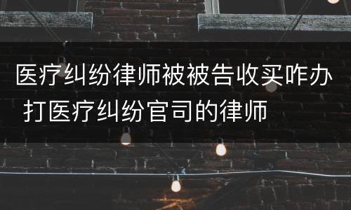 医疗纠纷律师被被告收买咋办 打医疗纠纷官司的律师