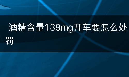  酒精含量139mg开车要怎么处罚