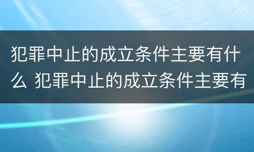 犯罪中止的成立条件主要有什么 犯罪中止的成立条件主要有什么内容