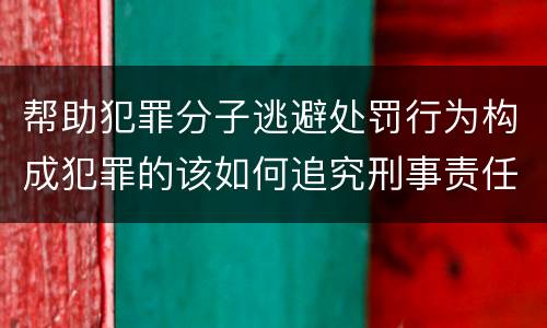 帮助犯罪分子逃避处罚行为构成犯罪的该如何追究刑事责任